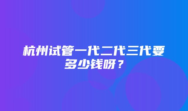 杭州试管一代二代三代要多少钱呀？