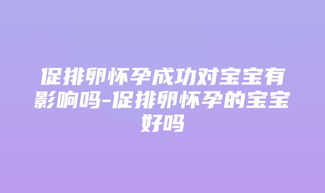 促排卵怀孕成功对宝宝有影响吗-促排卵怀孕的宝宝好吗