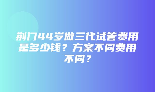 荆门44岁做三代试管费用是多少钱？方案不同费用不同？