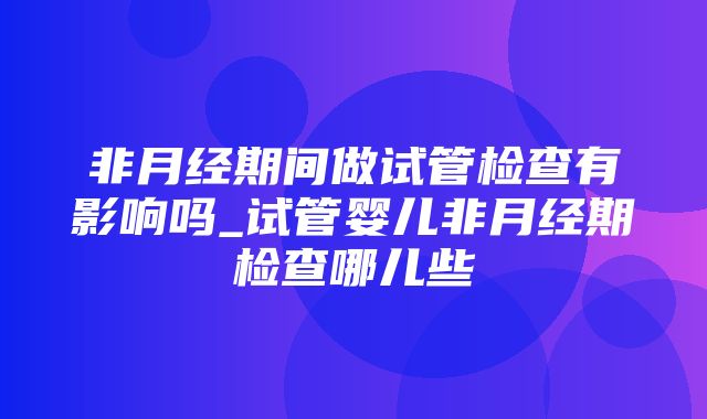 非月经期间做试管检查有影响吗_试管婴儿非月经期检查哪儿些