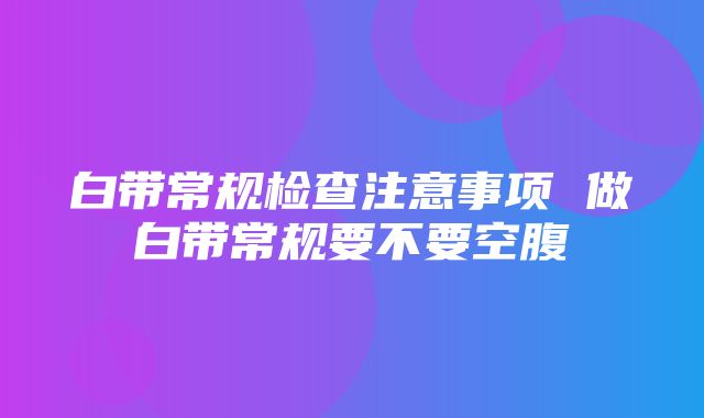 白带常规检查注意事项 做白带常规要不要空腹