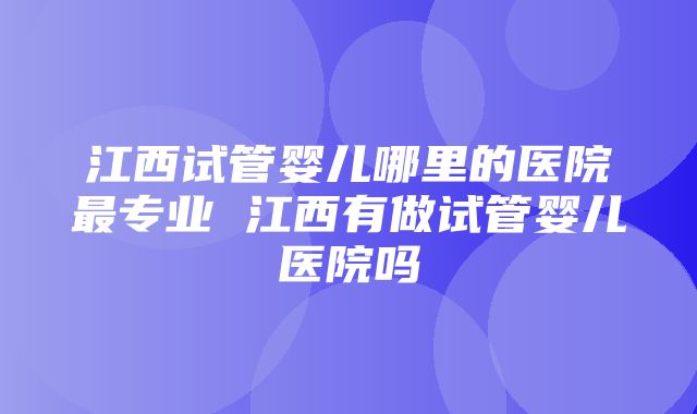 江西试管婴儿哪里的医院最专业 江西有做试管婴儿医院吗