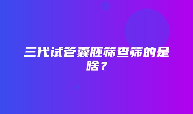 三代试管囊胚筛查筛的是啥？