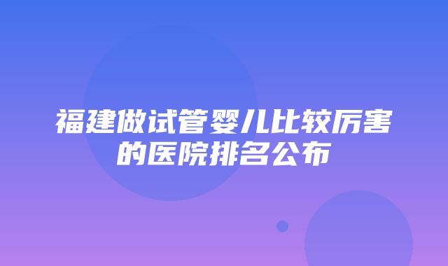 福建做试管婴儿比较厉害的医院排名公布