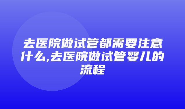 去医院做试管都需要注意什么,去医院做试管婴儿的流程