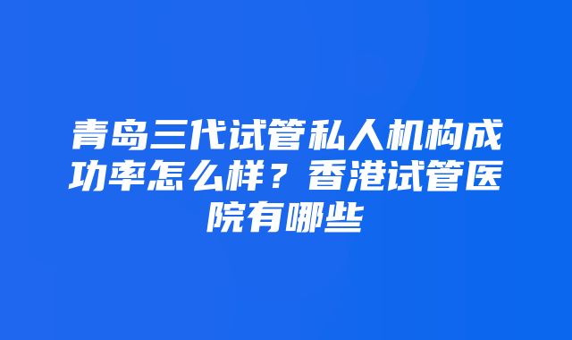 青岛三代试管私人机构成功率怎么样？香港试管医院有哪些