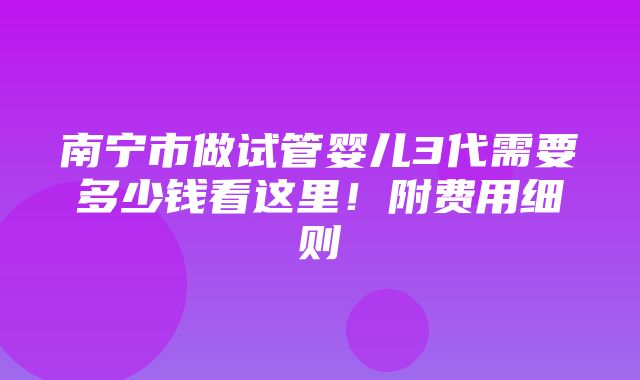 南宁市做试管婴儿3代需要多少钱看这里！附费用细则