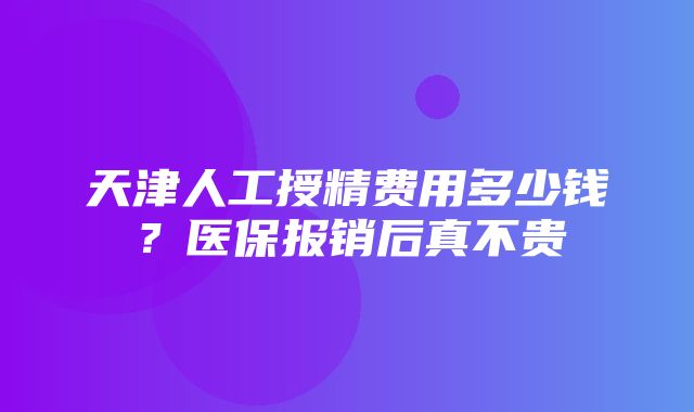 天津人工授精费用多少钱？医保报销后真不贵