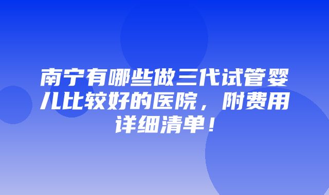 南宁有哪些做三代试管婴儿比较好的医院，附费用详细清单！