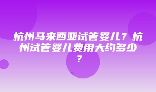 杭州马来西亚试管婴儿？杭州试管婴儿费用大约多少？