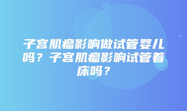 子宫肌瘤影响做试管婴儿吗？子宫肌瘤影响试管着床吗？