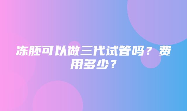 冻胚可以做三代试管吗？费用多少？