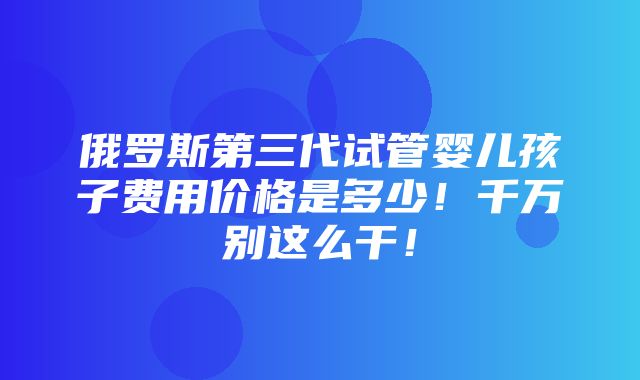 俄罗斯第三代试管婴儿孩子费用价格是多少！千万别这么干！