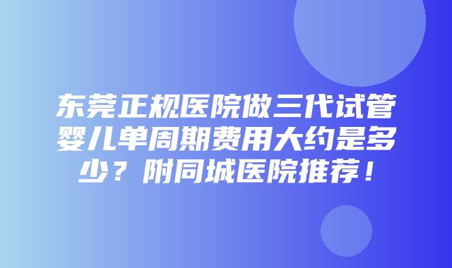 东莞正规医院做三代试管婴儿单周期费用大约是多少？附同城医院推荐！