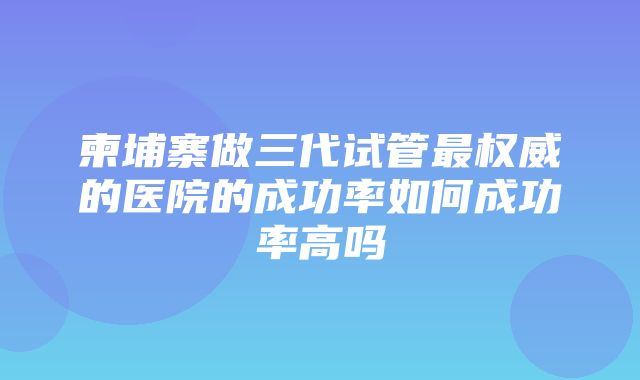 柬埔寨做三代试管最权威的医院的成功率如何成功率高吗