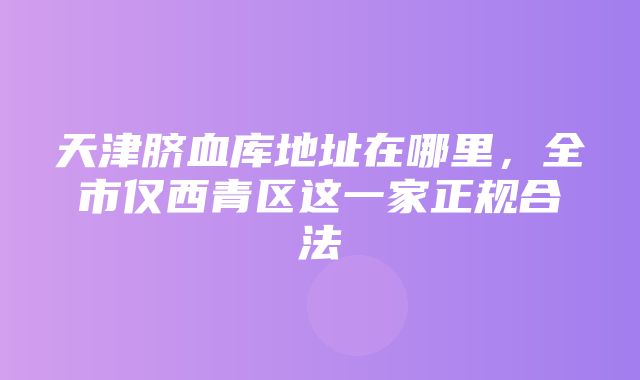 天津脐血库地址在哪里，全市仅西青区这一家正规合法