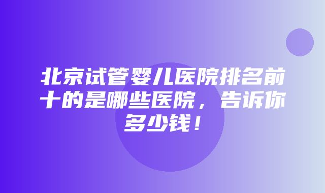 北京试管婴儿医院排名前十的是哪些医院，告诉你多少钱！