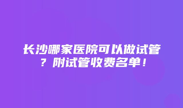 长沙哪家医院可以做试管？附试管收费名单！