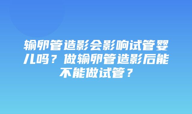 输卵管造影会影响试管婴儿吗？做输卵管造影后能不能做试管？