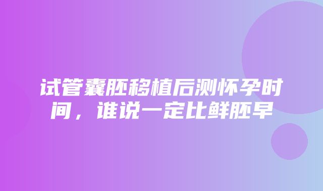 试管囊胚移植后测怀孕时间，谁说一定比鲜胚早