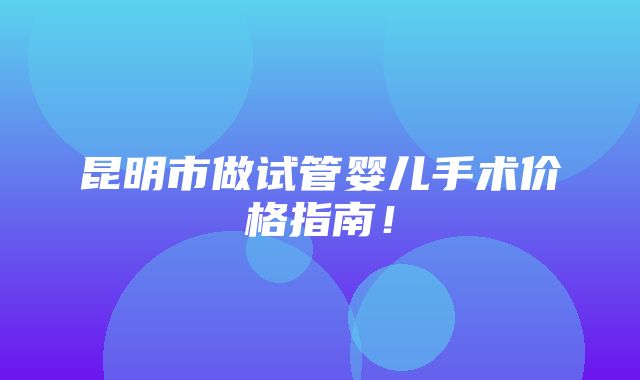 昆明市做试管婴儿手术价格指南！