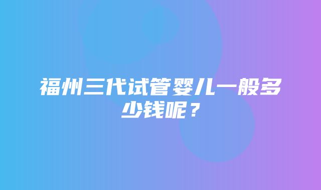 福州三代试管婴儿一般多少钱呢？