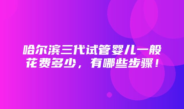 哈尔滨三代试管婴儿一般花费多少，有哪些步骤！