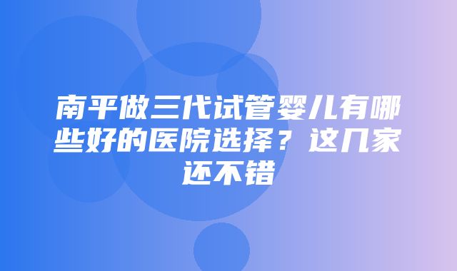 南平做三代试管婴儿有哪些好的医院选择？这几家还不错