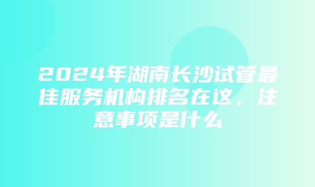 2024年湖南长沙试管最佳服务机构排名在这，注意事项是什么