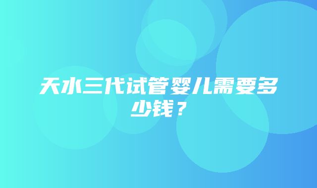 天水三代试管婴儿需要多少钱？