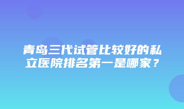 青岛三代试管比较好的私立医院排名第一是哪家？