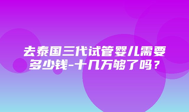 去泰国三代试管婴儿需要多少钱-十几万够了吗？