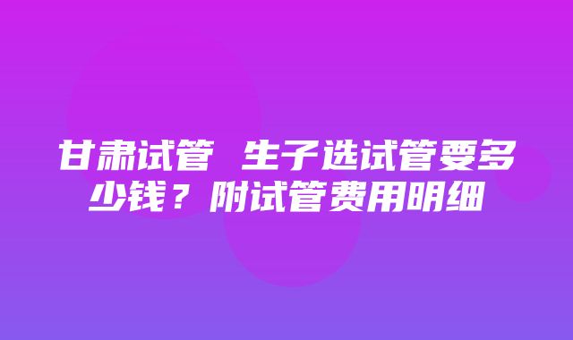 甘肃试管 生子选试管要多少钱？附试管费用明细