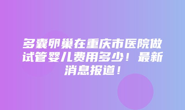 多囊卵巢在重庆市医院做试管婴儿费用多少！最新消息报道！