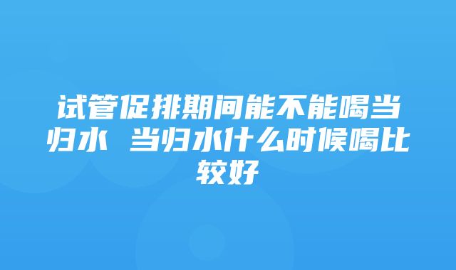 试管促排期间能不能喝当归水 当归水什么时候喝比较好