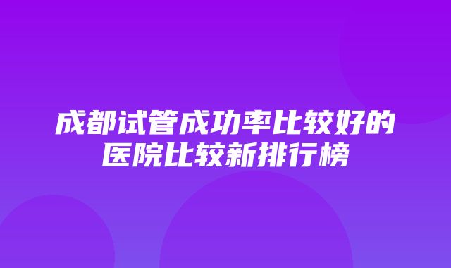 成都试管成功率比较好的医院比较新排行榜