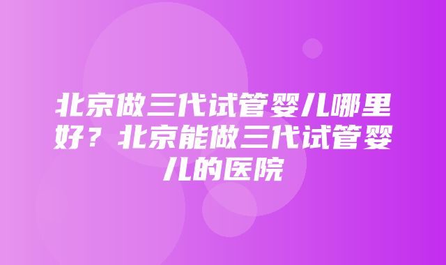 北京做三代试管婴儿哪里好？北京能做三代试管婴儿的医院