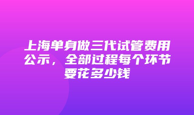 上海单身做三代试管费用公示，全部过程每个环节要花多少钱