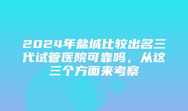 2024年盐城比较出名三代试管医院可靠吗，从这三个方面来考察