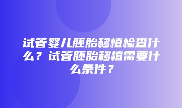 试管婴儿胚胎移植检查什么？试管胚胎移植需要什么条件？