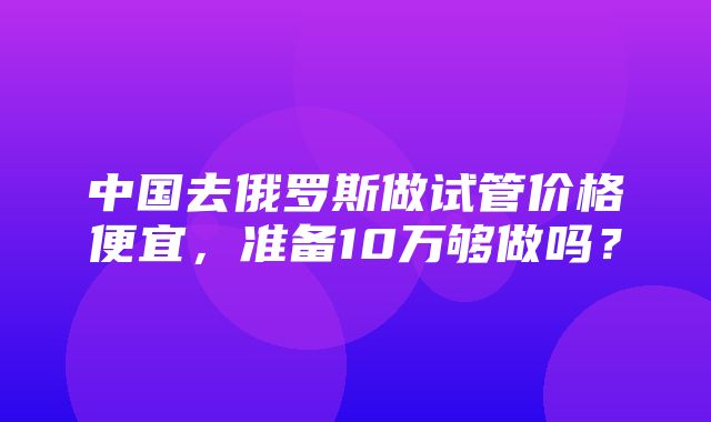 中国去俄罗斯做试管价格便宜，准备10万够做吗？