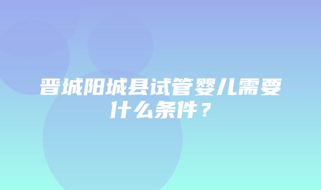 晋城阳城县试管婴儿需要什么条件？