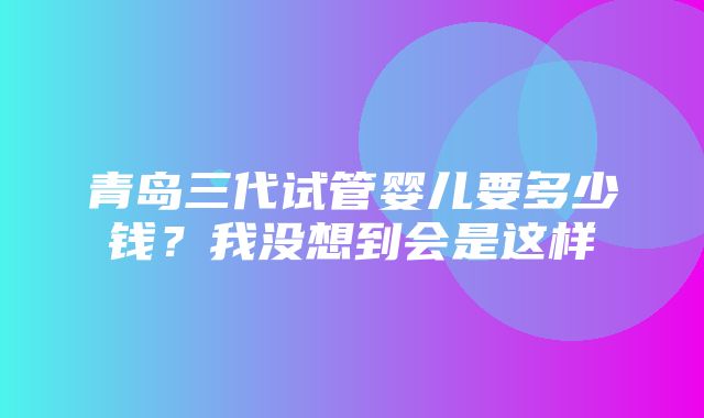 青岛三代试管婴儿要多少钱？我没想到会是这样