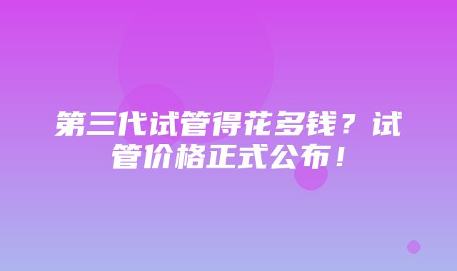 第三代试管得花多钱？试管价格正式公布！