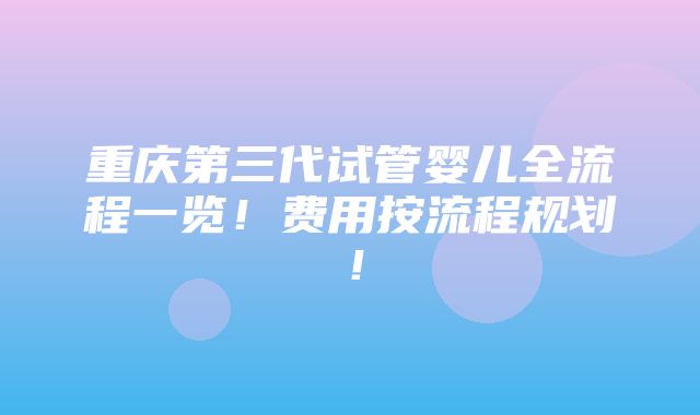 重庆第三代试管婴儿全流程一览！费用按流程规划！