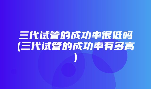 三代试管的成功率很低吗(三代试管的成功率有多高)