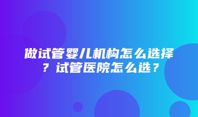 做试管婴儿机构怎么选择？试管医院怎么选？