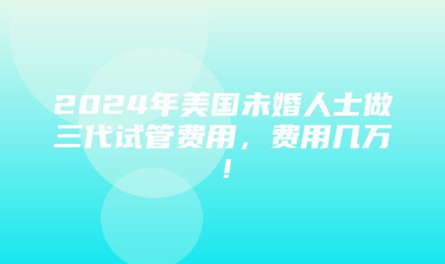 2024年美国未婚人士做三代试管费用，费用几万！