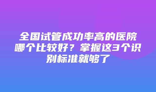 全国试管成功率高的医院哪个比较好？掌握这3个识别标准就够了