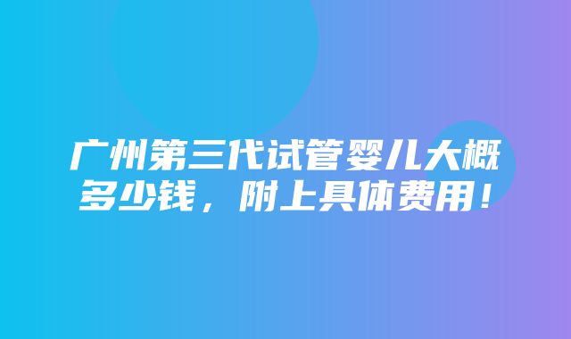 广州第三代试管婴儿大概多少钱，附上具体费用！